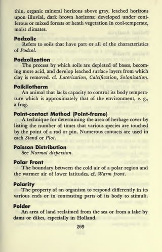 thin, organic mineral horizons above gray, leached horizons
upon illuvial, dark brown horizons; developed under coni-
ferous or mixed forests or heath vegetation in cool-temperate,
moist climates.
Podzolic
Refers to soils that have part or all of the characteristics
of Podzol.
Podzoiization
The process by which soils are depleted of bases, becom-
ing more acid, and develop leached surface layers from which
clay is removed, cf. Laterization, Calcification, Solonization.
Poikilotherm
An animal that lacks capacity to control its body tempera-
ture which is
approximately that of the environment, e. g.,
a frog.
Point-contact Method (Point-frame)
A technique for determining the area of herbage cover by
listing the number of times that various species are touched
by the point of a rod or pin. Numerous contacts are used in
each Stand or Plot.
Poisson Distribution
See Normal dispersion.
Polar Front
The boundary between the cold air of a polar region and
the warmer air of lower latitudes, cf. Warm front.
Polarity
The property of an organism to respond differently in its
various ends or in contrasting parts of its body to stimuli.
Polder
An area of land reclaimed from the sea or from a lake by
dams or dikes, especially in Holland.
269
 