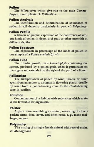 Pollen
The Microspores which give rise to the male Gameto-
phytes in seed plants, cf. Pollination.
Pollen Analysis
The identification and determination of abundance of
pollen in soil deposits, particularly in peat. cf. Palynology.
Pollen Profile
A tabular or graphic expression of the occurrence of vari-
ous kinds of pollen in deposits of peat or other materials at
different depths.
Pollen Spectrum
The expression in percentage of the kinds of pollen in
one sample of a Pollen analysis (q. v.).
Pollen Tube
The tubular growth, male Gametophyte containing the
sperms, produced by a pollen grain when it germinates on
the stigma and extends into the style of the pistil of a flower.
Pollination
The transportation of pollen by wind, insects, or other
agent from an anther to a stigma in flowering plants; usually
by wind from a pollen-bearing cone to the Ovw/e-bearing
cone in conifers.
Pollution
Contamination of a habitat with substances which make
it less favorable for organisms.
Polster
A plant form resembling a cushion, consisting of closely
packed stems, dead leaves, and often roots, e. g., many saxi-
frages, mosses.
Polyandry
The mating of a single female animal with several males,
cf.
Monogynous.
270
 