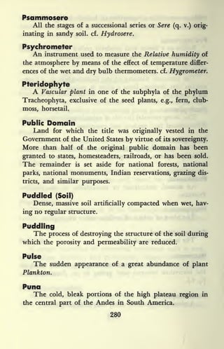 Psammosere
All the stages of a successional series or Sere (q. v.) orig-
inating in sandy soil. cf. Hydrosere.
Psychrometer
An instrument used to measure the Relative humidity of
the atmosphere by means of the effect of temperature differ-
ences of the wet and dry bulb thermometers, cf. Hygrometer.
Pteridophyte
A Vascular plant in one of the subphyla of the phylum
Tracheophyta, exclusive of the seed plants, e.g., fern, club-
moss, horsetail.
Public Domain
Land for which the title was originally vested in the
Government of the United States by virtue of its sovereignty.
More than half of the original public domain has been
granted to states, homesteaders, railroads, or has been sold.
The remainder is set aside for national forests, national
parks, national monuments, Indian reservations, grazing dis-
tricts, and similar purposes.
Puddled (Soil)
Dense, massive soil artificially compacted when wet, hav-
ing no regular structure.
Puddling
The process of destroying the structure of the soil during
which the porosity and permeability are reduced.
Pulse
The sudden appearance of a great abundance of plant
Plankton.
Puna
The cold, bleak portions of the high plateau region in
the central part of the Andes in South America.
280
 