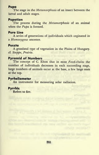 Pupa
The stage in the Metamorphosis of an insect between the
larval and adult stages.
Pupation
The process during the Metamorphosis of an animal
when the Pupa is formed.
Pure Line
A series of generations of individuals which orginated in
a Homozygous ancestor.
Puszta
A grassland type of vegetation in the Plains of Hungary,
cf. Steppe, Prairie.
Pyramid of Numbers
The concept of C. Elton that in most Food-chains the
number of individuals decreases in each succeeding stage,
large numbers of animals occur at the base, a few large ones
at the top.
Pyrheliometer
An instrument for measuring solar radiation.
Pyrrhic
Refers to fire.
281
 