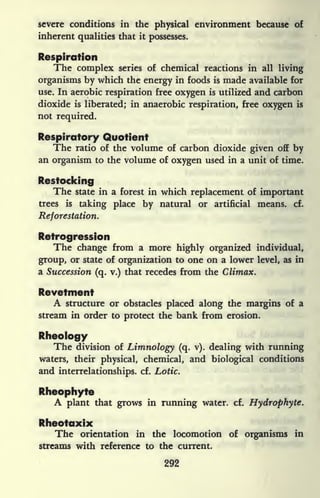 severe conditions in the physical environment because of
inherent qualities that it
possesses.
Respiration
The complex series of chemical reactions in all living
organisms by which the energy in foods is made available for
use. In aerobic respiration free oxygen is utilized and carbon
dioxide is liberated; in anaerobic respiration, free oxygen is
not required.
Respiratory Quotient
The ratio of the volume of carbon dioxide given off by
an organism to the volume of oxygen used in a unit of time.
Restocking
The state in a forest in which replacement of important
trees is
taking place by natural or artificial means, cf.
Reforestation.
Retrogression
The change from a more highly organized individual,
group, or state of organization to one on a lower level, as in
a Succession (q. v.) that recedes from the Climax.
Revetment
A structure or obstacles placed along the margins of a
stream in order to protect the bank from erosion.
Rheology
The division of Limnology (q. v). dealing with running
waters, their physical, chemical, and biological conditions
and interrelationships, cf. Lotic.
Rheophyte
A plant that grows in running water, cf. Hydrophyte.
Rheotaxix
The orientation in the locomotion of organisms in
streams with reference to the current.
292
 