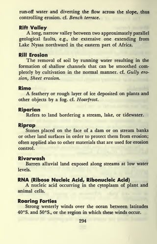 run-off water and diverting the flow across the slope, thus
controlling erosion, cf. Bench terrace.
Rift Valley
A long, narrow valley between two approximately parallel
geological faults, e.g., the extensive one extending from
Lake Nyasa northward in the eastern part of Africa.
Rill Erosion
The removal of soil by running water resulting in the
formation of shallow channels that can be smoothed com-
pletely by cultivation in the normal manner, cf. Gully ero-
sion, Sheet erosion.
Rime
A feathery or rough layer of ice deposited on plants and
other objects by a fog. cf. Hoarfrost.
Riparian
Refers to land bordering a stream, lake, or tidewater.
Riprap
Stones placed on the face of a dam or on stream banks
or other land surfaces in order to protect them from erosion;
often applied also to other materials that are used for erosion
control.
Riverwash
Barren alluvial land exposed along streams at low water
levels.
RNA (Ribose Nucleic Acid, Ribonucleic Acid)
A nucleic acid occurring in the cytoplasm of plant and
animal cells.
Roaring Forties
Strong westerly winds over the ocean between latitudes
40 S. and 50 S., or the region in which these winds occur.
294
 