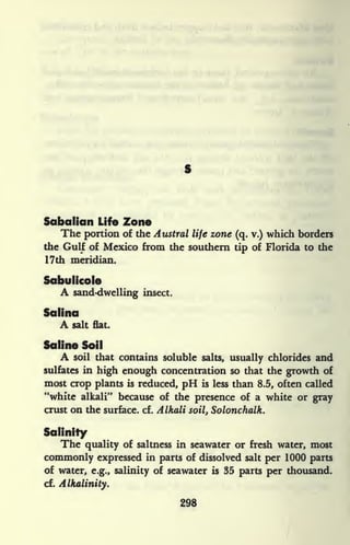 Sabdlicm Life Zone
The portion of the Austral life zone (q. v.) which borders
the Gulf of Mexico from the southern tip of Florida to the
17th meridian.
Sabulicole
A sand-dwelling insect.
Salina
A salt flat.
Saline Soil
A soil that contains soluble salts, usually chlorides and
sulfates in high enough concentration so that the growth of
most crop plants is reduced, pH is less than 8.5, often called
"white alkali" because of the presence of a white or gray
crust on the surface, cf. Alkali soil, Solonchalk.
Salinity
The quality of saltness in seawater or fresh water, most
commonly expressed in parts of dissolved salt per 1000 parts
of water, e.g., salinity of seawater is 35 parts per thousand.
cf.
Alkalinity.
298
 
