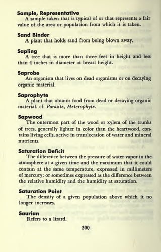 Sample, Representative
A sample taken that is typical of or that represents a fair
value of the area or population from which it is taken.
Sand Binder
A plant that holds sand from being blown away.
Sapling
A tree that is more than three feet in height and less
than 4 inches in diameter at breast height.
Saprobe
An organism that lives on dead organisms or on decaying
organic material.
Saprophyte
A plant that obtains food from dead or decaying organic
material, cf. Parasite, Heterophyte.
Sopwood
The outermost part of the wood or xylem of the trunks
of trees, generally lighter in color than the heartwood, con-
tains living cells, active in translocation of water and mineral
nutrients.
Saturation Deficit
The difference between the pressure of water vapor in the
atmosphere at a given time and the maximum that it could
contain at the same temperature, expressed in millimeters
of mercury; or sometimes expressed as the difference between
the relative humidity and the humidity at saturation.
Saturation Point
The density of a given population above which it no
longer increases.
Saurian
Refers to a lizard.
300
 