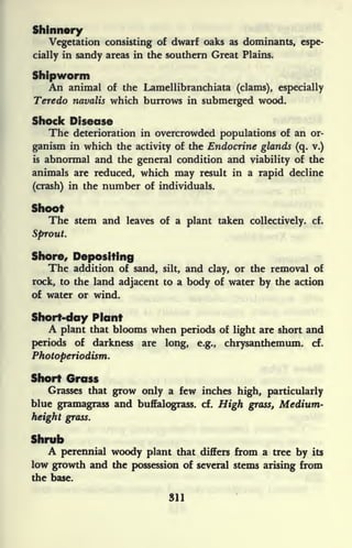 Shinnery
Vegetation consisting of dwarf oaks as dominants, espe-
cially in sandy areas in the southern Great Plains.
Shipworm
An animal of the Lamellibranchiata (clams), especially
Teredo navalis which burrows in submerged wood.
Shock Disease
The deterioration in overcrowded populations of an or-
ganism in which the activity of the Endocrine glands (q. v.)
is abnormal and the general condition and viability of the
animals are reduced, which may result in a rapid decline
(crash) in the number of individuals.
Shoot
The stem and leaves of a plant taken collectively, cf.
Sprout.
Shore, Depositing
The addition of sand, silt, and clay, or the removal of
rock, to the land adjacent to a body of water by the action
of water or wind.
Short-day Plant
A plant that blooms when periods of light are short and
periods of darkness are long, e.g., chrysanthemum, cf.
Photoperiodism.
Short Grass
Grasses that grow only a few inches high, particularly
blue gramagrass and buffalograss. cf. High grass, Medium-
height grass.
Shrub
A perennial woody plant that differs from a tree by its
low growth and the possession of several stems arising from
the base.
311
 