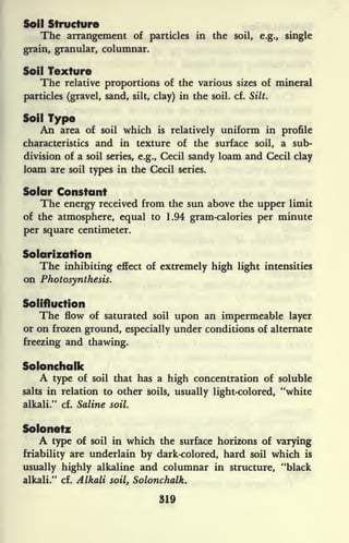 Soil Structure
The arrangement of particles in the soil, e.g., single
grain, granular, columnar.
Soil Texture
The relative proportions of the various sizes of mineral
particles (gravel, sand, silt, clay) in the soil. cf. Silt.
Soil Type
An area of soil which is relatively uniform in profile
characteristics and in texture of the surface soil, a sub-
division of a soil series, e.g., Cecil sandy loam and Cecil clay
loam are soil types in the Cecil series.
Solar Constant
The energy received from the sun above the upper limit
of the atmosphere, equal to 1.94 gram-calories per minute
per square centimeter.
Solarizafion
The inhibiting effect of extremely high light intensities
on Photosynthesis.
Solifluction
The flow of saturated soil upon an impermeable layer
or on frozen ground, especially under conditions of alternate
freezing and thawing.
Solonchalk
A type of soil that has a high concentration of soluble
salts in relation to other soils, usually light-colored, "white
alkali." cf. Saline soil.
Solonetz
A type of soil in which the surface horizons of varying
friability are underlain by dark-colored, hard soil which is
usually highly alkaline and columnar in structure, "black
alkali." cf. Alkali soil, Solonchalk.
319
 