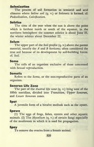 Solonization
The process of soil formation in semiarid and arid
climates where Saline soil (q. v.) or Solonetz is formed, cf.
Podzolization, Calcification.
Solstice
The time of the year when the sun is above the point
which is farthest north or south of the equator, in the
northern hemisphere the summer solstice is about June 21,
the winter solstice about December 22.
Solum
The upper part of the Soil profile (q. v.) above the parent
material, usually the A and B horizons; often considered the
true soil because of its development by soil-building forces.
cf. Soil.
Soma
The cells of an organism exclusive of those concerned
with Sexual reproduction.
Somatic
Refers to the Soma, or the non-reproductive parts of an
organism.
Sonoran Life Zone
The part of the Austral life zone (q. v.) lying west of the
100th meridian, divided into Transition, Upper Sonoran,
and Lower Sonoran zones.
Spat
A juvenile form of a bivalve mollusk such as the oyster.
Spawn
(1) The eggs of frogs, fishes, oysters and other aquatic
animals. (2) The Mycelium (q. v.) of certain fungi especially
of the mushroom in which it is used for propagation.
Spay
To remove the ovaries from a female animal.
320
 
