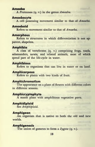 MMMMMMI
A Protozoan (q. v.) in the genus Amoeba.
Amoebocyte
A cell possessing movement similar to that of Amoeba.
Amoeboid
Refers to movement similar to that of Amoeba.
Amorphous
Refers to structures in which differentiation is not ap-
parent, shapeless.
Amphibia
A class of vertebrates (q. v.) comprising frogs, toads,
salamanders, newts, and related animals, most of which
spend part of the life-cycle in water.
Amphibious
Refers to organisms that can live in water or on land.
Amphicarpous
Refers to plants with two kinds of fruit.
Amphichromatism
The appearance on a plant of flowers with different colors
in different seasons.
Amphicryptophyte
A marsh plant with amphibious vegetative parts.
Amphidiploid
See Amphiploid.
Amphigean
An organism that is native to both the old and new
worlds.
Amphigenesis
The union of gametes to form a Zygote (q. v.).
18
 