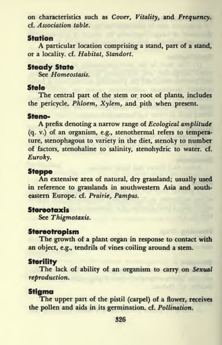 on characteristics such as Cover, Vitality, and Frequency.
cf. Association table.
Station
A particular location comprising a stand, part of a stand,
or a locality, cf. Habitat, Standort.
Steady State
See Homeostasis.
Stele
The central part of the stem or root of plants, includes
the pericycle, Phloem, Xylem, and pith when present.
Steno-
A prefix denoting a narrow range of Ecological amplitude
(q. v.) of an organism, e.g., stenothermal refers to tempera-
ture, stenophagous to variety in the diet, stenoky to number
of factors, stenohaline to salinity, stenohydric to water, cf.
Euroky.
Steppe
An extensive area of natural, dry grassland; usually used
in reference to grasslands in southwestern Asia and south-
eastern Europe, cf. Prairie, Pampas.
Stereotaxis
See Thigmotaxis.
Stereotropisiii
The growth of a plant organ in response to contact with
an object, e.g., tendrils of vines coiling around a stem.
Sterility
The lack of ability of an organism to carry on Sexual
reproduction.
Stigma
The upper part of the pistil (carpel) of a flower, receives
the pollen and aids in its germination, cf. Pollination.
326
 