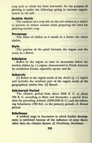 crop such as wheat has been harvested; for the purpose of
plowing it under the following spring to increase organic
matter in the soil.
Stubble Mulch
The residues of a crop left on the soil surface as a mulch
to prevent or reduce erosion when preparing the land for
planting another crop.
Stumpage
The value of timber as it stands in a forest; the uncut
timber.
Style
The portion of the pistil between the stigma and the
ovary in a flower.
Subalpine
Refers to the region or zone in mountains below the
treeless Alpine (q. v.) region, characterized in North America
by coniferous forests, especially spruce and fir.
Subarctic
(1) Refers to the region south of the Arctic (q. v.) region
and includes the northern part of the region south of the
geographical timber line. (2) Boreal.
Sub-boreal Period
The climatic period from about 2500 B. C. to about
700 B. C. according to Blytt and Sernander, a period drier
than the preceding Atlantic (5500-2500 B. C.) and the follow-
ing Subatlantic (700 B.C. to the present) periods, cf. Boreal
period.
Subclimax
A subfinal stage in Succession in which further develop-
ment is inhibited because of the influence of some factor
other than the climatic factors, cf. Proclimax, Serclimax.
330
 
