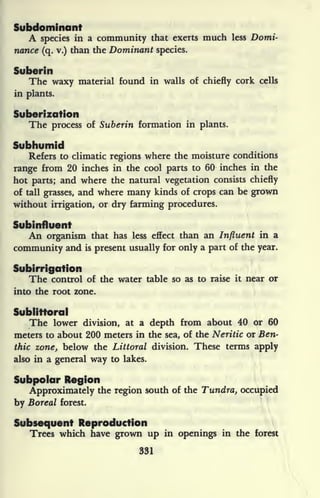 Subdominant
A species in a community that exerts much less Domi-
nance (q. v.) than the Dominant species.
Suberin
The waxy material found in walls of chiefly cork cells
in plants.
Suberization
The process of Suberin formation in plants.
Subhumid
Refers to climatic regions where the moisture conditions
range from 20 inches in the cool parts to 60 inches in the
hot parts; and where the natural vegetation consists chiefly
of tall grasses, and where many kinds of crops can be grown
without irrigation, or dry farming procedures.
Subinfluent
An organism that has less effect than an Influent in a
community and is present usually for only a part of the year.
Subirrigotion
The control of the water table so as to raise it near or
into the root zone.
Sublittoral
The lower division, at a depth from about 40 or 60
meters to about 200 meters in the sea, of the Neritic or Ben-
thic zone, below the Littoral division. These terms apply
also in a general way to lakes.
Subpolar Region
Approximately the region south of the Tundra, occupied
by Boreal forest.
Subsequent Reproduction
Trees which have grown up in openings in the forest
331
 