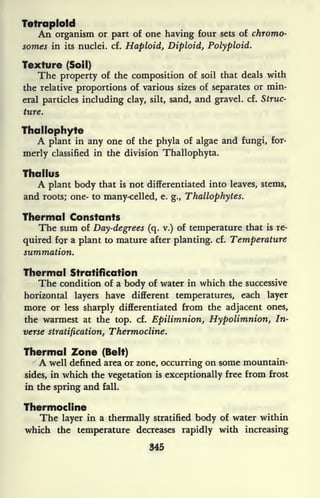 Tetraplotd
An organism or part of one having four sets of chromo-
somes in its nuclei, cf. Haploid, Diploid, Polyploid.
Texture (Soil)
The property of the composition of soil that deals with
the relative proportions of various sizes of separates or min-
eral particles including clay, silt, sand, and gravel, cf. Struc-
ture.
Thai lophyte
A plant in any one of the phyla of algae and fungi, for-
merly classified in the division Thallophyta.
Thallus
A plant body that is not differentiated into leaves, stems,
and roots; one- to many-celled, e. g., Thallophytes.
Thermal Constants
The sum of Day-degrees (q. v.) of temperature that is re-
quired fqr a plant to mature after planting, cf. Temperature
summation.
Thermal Stratification
The condition of a body of water in which the successive
horizontal layers have different temperatures, each layer
more or less sharply differentiated from the adjacent ones,
the warmest at the top. cf. Epilimnion, Hypolimnion, In-
verse stratification, Thermocline.
Thermal Zone (Belt)
A well defined area or zone, occurring on some mountain-
sides, in which the vegetation is exceptionally free from frost
in the spring and fall.
Thermocline
The layer in a thermally stratified body of water within
which the temperature decreases rapidly with increasing
345
 