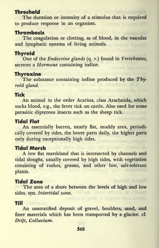 Threshold
The duration or intensity of a stimulus that is
required
to produce response in an organism.
Thrombosis
The coagulation or clotting, as of blood, in the vascular
and lymphatic systems of living animals.
Thyroid
One of the Endocrine glands (q. v.) found in Vertebrates,
secretes a Hormone containing iodine.
Thyroxine
The substance containing iodine produced by the Thy-
roid gland.
Tick
An animal in the order Acarina, class Arachnida, which
sucks blood, e.g., the fever tick on cattle. Also used for some
parasitic dipterous insects such as the sheep tick.
Tidal Flat
An essentially barren, nearly flat, muddy area, periodi-
cally covered by tides, the lower parts daily, the higher parts
only during exceptionally high tides.
Tidal Marsh
A low flat marshland that is intersected by channels and
tidal sloughs, usually covered by high tides, with vegetation
consisting of rushes, grasses, and other low, salt-tolerant
plants.
Tidal Zone
The area of a shore between the levels of high and low
tides, syn. Intertidal zone.
Till
An unstratified deposit of gravel, boulders, sand, and
finer materials which has been transported by a glacier, cf.
Drift, Colluvium.
548
 