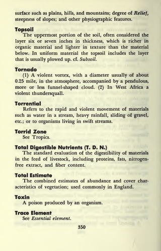 surface such as plains, hills, and mountains; degree of Relief,
steepness of slopes; and other physiographic features.
Topsoil
The uppermost portion of the soil, often considered the
layer six or seven inches in thickness, which is richer in
organic material and lighter in texture than the material
below. In uniform material the topsoil includes the layer
that is usually plowed up. cf. Subsoil.
Tornado
(1) A violent vortex, with a diameter usually of about
0.25 mile, in the atmosphere, accompanied by a pendulous,
more or less funnel-shaped cloud. (2) In West Africa a
violent thundersquall.
Torrential
Refers to the rapid and violent movement of materials
such as water in a stream, heavy rainfall, sliding of gravel,
etc.; or to organisms living in swift streams.
Torrid Zone
See Tropics.
Total Digestible Nutrients (T. D. N.)
The standard evaluation of the digestibility of materials
in the feed of livestock, including proteins, fats, nitrogen-
free extract, and fiber content.
Total Estimate
The combined estimates of abundance and cover char-
acteristics of vegetation; used commonly in England.
Toxin
A poison produced by an organism.
Trace Element
See Essential element.
350
 