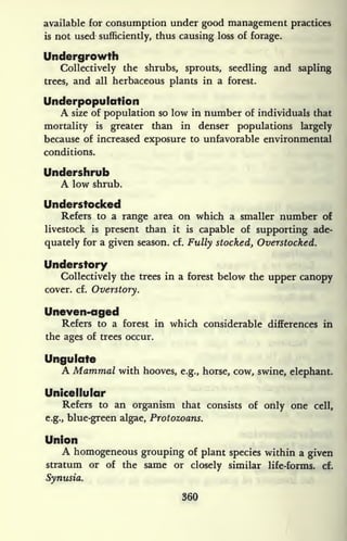 available for consumption under good management practices
is not used sufficiently, thus causing loss of forage.
Undergrowth
Collectively the shrubs, sprouts, seedling and sapling
trees, and all herbaceous plants in a forest.
tlnderpopulation
A size of population so low in number of individuals that
mortality is greater than in denser populations largely
because of increased exposure to unfavorable environmental
conditions.
Undershrub
A low shrub.
Understocked
Refers to a range area on which a smaller number of
livestock is
present than it is
capable of supporting ade-
quately for a given season, cf. Fully stocked. Overstocked.
Understory
Collectively the trees in a forest below the upper canopy
cover, cf.
Overstory.
Uneven-aged
Refers to a forest in which considerable differences in
the ages of trees occur.
Ungulate
A Mammal with hooves, e.g., horse, cow, swine, elephant.
Unicellular
Refers to an organism that consists of only one cell,
e.g., blue-green algae, Protozoans.
Union
A homogeneous grouping of plant species within a given
stratum or of the same or closely similar life-forms, cf.
Synusia.
360
 