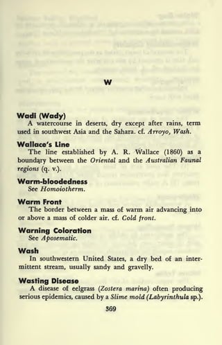 w
Wadi (Wady)
A watercourse in deserts, dry except after rains, term
used in southwest Asia and the Sahara, cf. Arroyo, Wash.
Wallace's Line
The line established by A. R. Wallace (1860) as a
boundary between the Oriental and the Australian Faunal
regions (q. v.).
Warm-bloodedness
See Honuoiotherm.
Warm Front
The border between a mass of warm air advancing into
or above a mass of colder air. cf. Cold front.
Warning Coloration
See Aposematic.
Wash
In southwestern United States, a dry bed of an inter-
mittent stream, usually sandy and gravelly.
Wasting Disease
A disease of eelgrass (Zostera marina) often producing
serious epidemics, caused by a Slime mold (Labyrinthula sp.).
369
 