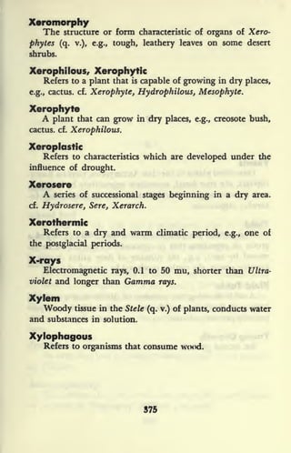 Xeromorphy
The structure or form characteristic of organs of Xero-
phytes (q. v.), e.g., tough, leathery leaves on some desert
shrubs.
Xerophilous, Xerophytic
Refers to a plant that is capable of growing in dry places,
e.g., cactus, cf. Xerophyte, Hydrophilous, Mesophyte.
Xerophyte
A plant that can grow in dry places, e.g., creosote bush,
cactus, cf. Xerophilous.
Xeroplastic
Refers to characteristics which are developed under the
influence of drought.
Xerosere
A series of successional stages beginning in a dry area,
cf. Hydrosere, Sere, Xerarch.
Xerothermic
Refers to a dry and warm climatic period, e.g., one of
the postglacial periods.
X-rays
Electromagnetic rays, 0.1 to 50 mu, shorter than Ultra-
violet and longer than Gamma rays.
Xylem
Woody tissue in the Stele (q. v.) of plants, conducts water
and substances in solution.
Xylophagous
Refers to organisms that consume wood.
375
 