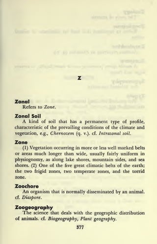 Zonal
Refers to Zone.
Zonal Soil
A kind of soil that has a permanent type of profile,
characteristic of the prevailing conditions of the climate and
vegetation, e.g., Chernozem (q. v.). cf. Intrazonal soil.
Zone
(1) Vegetation occurring in more or less well marked belts
or areas much longer than wide, usually fairly uniform in
physiognomy, as along lake shores, mountain sides, and sea
shores. (2) One of the five great climatic belts of the earth;
the two frigid zones, two temperate zones, and the torrid
zone.
Zoochore
An organism that is normally disseminated by an animal,
cf. Diaspore.
Zoogeography
The science that deals with the geographic distribution
of animals, cf.
Biogeography, Plant geography.
377
 