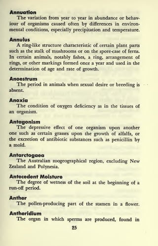 Animation
The variation from year to year in abundance or behav-
iour of organisms caused often by differences in environ-
mental conditions, especially precipitation and temperature.
Annulus
A ring-like structure characteristic of certain plant parts
such as the stalk of mushrooms or on the spore-case of ferns.
In certain animals, notably fishes, a ring, arrangement of
rings, or other markings formed once a year and used in the
determination of age and rate of growth.
Anoestrum
The period in animals when sexual desire or breeding is
absent.
Anoxia
The condition of oxygen deficiency as in the tissues of
an organism.
Antagonism
The depressive effect of one organism upon another
one such as certain grasses upon the growth of alfalfa, or
the excretion of antibiotic substances such as penicillin by
a mold.
Antarctogaea
The Australian zoogeographical region, excluding New
Zealand and Polynesia.
Antecedent Moisture
The degree of wetness of the soil at the beginning of a
run-off period.
Anther
The pollen-producing part of the stamen in a flower.
Antheridium
The organ in which sperms are produced, found in
25
 