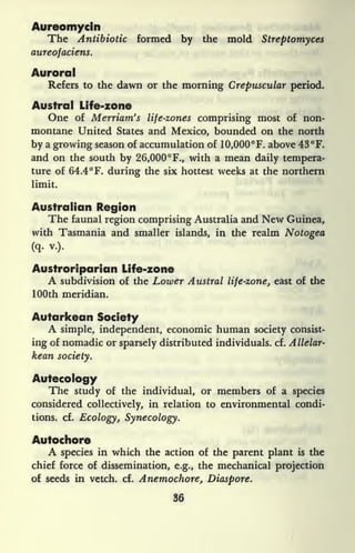 Aureomycin
The Antibiotic formed by the mold Streptomyces
aureofaciens.
Auroral
Refers to the dawn or the morning Crepuscular period.
Austral Life-zone
One of Merriam's life-zones comprising most of non-
montane United States and Mexico, bounded on the north
by a growing season of accumulation of 1 0,000 F. above 43 F.
and on the south by 26,000 F., with a mean daily tempera-
ture of 64.4 F. during the six hottest weeks at the northern
limit.
Australian Region
The faunal region comprising Australia and New Guinea,
with Tasmania and smaller islands, in the realm Notogea
(q. v.).
Austroriparian Life-zone
A subdivision of the Lower Austral life-zone, east of the
100th meridian.
Autarkean Society
A simple, independent, economic human society consist-
ing of nomadic or sparsely distributed individuals, cf. Allelar-
kean society.
Autecology
The study of the individual, or members of a species
considered collectively, in relation to environmental condi-
tions, cf. Ecology, Synecology.
Autochore
A species in which the action of the parent plant is the
chief force of dissemination, e.g., the mechanical projection
of seeds in vetch, cf. Anemochore, Diaspore.
36
 