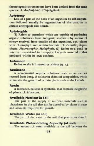 (homologous) chromosomes have been derived from the same
species, cf. Amphiploid, Allopolyploid.
Autotomy
Loss of a part of the body of an organism by self-amputa-
tion followed usually by regeneration of the part, as in
certain arthropods and lizards.
Autotrophic
(1) Refers to organisms which are capable of producing
organic substances from inorganic materials by means of
energy received from outside of the organisms, e.g., plants
with chlorophyll and certain bacteria, cf. Parasitic, Sapro-
phytiCj Heterotrophic, Holophytic. (2) Refers to a pond or
lake that is restricted in its supply of organic material to that
produced within its own confines.
Autumnal
Refers to the fall season or Aspect (q. v.).
Auximone
A non-essential organic substance such as an extract
secured from dung, of unknown chemical composition, which
stimulates the growth of certain plants such as duckweeds.
Auxin
A substance, natural or synthetic, that controls the growth
of plants, cf. Hormone.
Available Nutrient in Soil
The part of the supply of nutrient materials such as
phosphates in the soil that can be absorbed by plants at rates
and amounts required for growth.
Available Water (in soil)
The part of the water in the soil that plants can absorb.
Available Water-holding Capacity (of soil)
The amount of water available in the soil between the
38
 