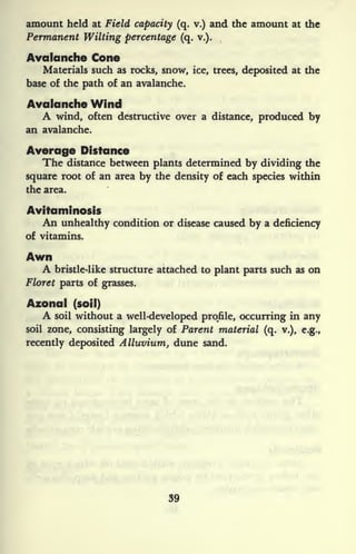 amount held at Field capacity (q. v.) and the amount at the
Permanent Wilting percentage (q. v.).
Avalanche Cone
Materials such as rocks, snow, ice, trees, deposited at the
base of the path of an avalanche.
Avalanche Wind
A wind, often destructive over a distance, produced by
an avalanche.
Average Distance
The distance between plants determined by dividing the
square root of an area by the density of each species within
the area.
Avitaminosis
An unhealthy condition or disease caused by a deficiency
of vitamins.
Awn
A bristle-like structure attached to plant parts such as on
Floret parts of grasses.
Azonal (soil)
A soil without a well-developed profile, occurring in any
soil zone, consisting largely of Parent material (q. v.), e.g.,
recently deposited Alluvium, dune sand.
39
 