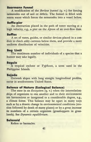 Baermann Funnel
A modification of the Berlese funnel (q. v.) for forcing
nematodes out of soil or debris. The funnel is filled with
warm water which forces the nematodes into a vessel below.
Baffle-pier
An obstruction placed in the path of water moving at a
high velocity, e.g., a pier on the Apron of an over-flow dam.
Baffles
A set of vanes, guides, or similar devices placed in a con-
duit to check eddy currents below them, and provide a more
uniform distribution of velocities.
Bag Limit
The maximum number of individuals of a species that a
hunter may take legally.
Baguio
A tropical cyclone or Typhoon, a term used in the
Philippine Islands.
Bajada
Outwash slopes with long straight longitudinal profiles,
occur in southwestern United States.
Balance of Nature (Ecological Balance)
The state in an Ecosystem (q. v.) when the interrelation-
ships of organisms to one another and to their environment
are harmonious or integrated to a considerable degree, e.g.,
a climax forest. This balance may be upset in many ways
such as by a drastic change in environmental conditions (ero-
sion followed by death of many plants) or by a great increase
in numbers of a certain organism (grasshoppers in grass-
lands). See Dynamic equilibrium.
Balanoid
Refers to barnacles.
41
 