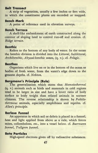 Belt Transect
A strip of vegetation, usually a few inches or feet wide,
in which the constituent plants are recorded or mapped.
Bench Mark
A point of reference used in elevation surveys.
Bench Terrace
A shelf-like embankment of earth constructed along the
contour of sloping land to control run-off and erosion, cf.
Ridge terrace.
Benthic
Refers to the bottom of any body of water. In the ocean
the benthic division is divided into the Littoral, Sublittoral,
Archibenthic, Abyssal-benthic zones, (q. v.). cf. Pelagic.
Benthos
Organisms which live on or in the bottom of the ocean or
bodies of fresh water, from the water's edge down to the
greatest depths, cf. Nekton.
Bergmann's Principle (Rule)
The generalization which states that Homoiothermal
(q. v.) animals such as birds and mammals in cold regions
tend to be larger in size and have a lower ratio of body
surface to body weight than related animals in warmer
climates. The reverse relationship is shown by Poikilo-
thermous animals, especially amphibians and reptiles, cf.
Allen's principle.
Berlese Funnel
An apparatus in which soil or debris is
placed in a funnel,
heat and light applied from above as a rule, which forces
mites, collembolons, etc., into a vessel below, cf. Baermann
funnel, Tullgren funnel.
Beta Particles
High-speed electrons given off by radioactive substances.
47
 