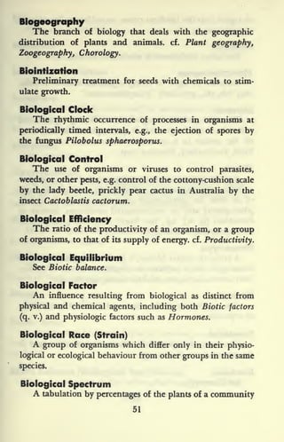 Biogeography
The branch of biology that deals with the geographic
distribution of plants and animals, cf. Plant geography,
Zoogeography, Chorology.
Biointization
Preliminary treatment for seeds with chemicals to stim-
ulate growth.
Biological Clock
The rhythmic occurrence of processes in organisms at
periodically timed intervals, e.g., the ejection of spores by
the fungus Pilobolus sphaerosporus.
Biological Control
The use of organisms or viruses to control parasites,
weeds, or other pests, e.g. control of the cottony-cushion scale
by the lady beetle, prickly pear cactus in Australia by the
insect Cactoblastis cactorum.
Biological Efficiency
The ratio of the productivity of an organism, or a group
of organisms, to that of its supply of energy, cf.
Productivity.
Biological Equilibrium
See Biotic balance.
Biological Factor
An influence resulting from biological as distinct from
physical and chemical agents, including both Biotic factors
(q. v.) and physiologic factors such as Hormones.
Biological Race (Strain)
A group of organisms which differ only in their physio-
logical or ecological behaviour from other groups in the same
species.
Biological Spectrum
A tabulation by percentages of the plants of a community
51
 