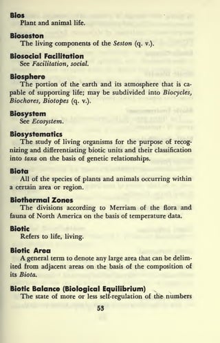 Bios
Plant and animal life.
Bioseston
The living components of the Seston (q. v.).
Biosocial Facilitation
See Facilitation, social.
Biosphere
The portion of the earth and its atmosphere that is ca-
pable of supporting life; may be subdivided into Biocycles,
Biochores, Biotopes (q. v.).
Biosystem
See Ecosystem.
Biosystematics
The study of living organisms for the purpose of recog-
nizing and differentiating biotic units and their classification
into taxa on the basis of genetic relationships.
Biota
All of the species of plants and animals occurring within
a certain area or region.
Biothermal Zones
The divisions according to Merriam of the flora and
fauna of North America on the basis of temperature data.
Biotic
Refers to life, living.
Biotic Area
A general term to denote any large area that can be delim-
ited from adjacent areas on the basis of the composition of
its Biota.
Biotic Balance (Biological Equilibrium)
The state of more or less self-regulation of the- numbers
53
 