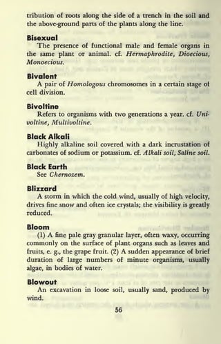 tribution of roots along the side of a trench in the soil and
the above-ground parts of the plants along the line.
Bisexual
The presence of functional male and female organs in
the same plant or animal, cf. Hermaphrodite, Dioecious,
Monoecious.
Bivalent
A pair of Homologous chromosomes in a certain stage of
cell division.
Bivoltine
Refers to organisms with two generations a year. cf. Uni-
voltine, Multivoltine.
Black Alkali
Highly alkaline soil covered with a dark incrustation of
carbonates of sodium or potassium, cf. AIkali soil, Saline soil.
Black Earth
See Chernozem.
Blizzard
A storm in which the cold wind, usually of high velocity,
drives fine snow and often ice crystals; the visibility is greatly
reduced.
Bloom
(1) A fine pale gray granular layer, often waxy, occurring
commonly on the surface of plant organs such as leaves and
fruits, e. g., the grape fruit. (2) A sudden appearance of brief
duration of large numbers of minute organisms, usually
algae, in bodies of water.
Blowout
An excavation in loose soil, usually sand, produced by
wind.
56
 