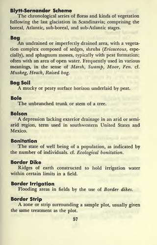 Blytt-Sernander Scheme
The chronological series of floras and kinds of vegetation
following the last glaciation in Scandinavia; comprising the
boreal, Atlantic, sub-boreal, and sub-Atlantic stages.
Bog
An undrained or imperfectly drained area, with a vegeta-
tion complex composed of sedges, shrubs (Ericaceous, espe-
cially), and sphagnum mosses, typically with peat formation;
often with an area of open water. Frequently used in various
meanings, in the sense of Marsh, Swamp, Moor, Fen. cf.
Muskeg, Heath, Raised bog.
Bog Soil
A mucky or peaty surface horizon underlaid by peat.
Bole
The unbranched trunk or stem of a tree.
Bolson
A depression lacking exterior drainage in an arid or semi-
arid region, term used in southwestern United States and
Mexico.
Bonitdtion
The state of well being of a population, as indicated by
the number of individuals, cf. Ecological bonitation.
Border Dike
Ridges of earth constructed to hold irrigation water
within certain limits in a field.
Border Irrigation
Flooding areas in fields by the use of Border dikes.
Border Strip
A zone or strip surrounding a sample plot, usually given
the same treatment as the plot.
57
 