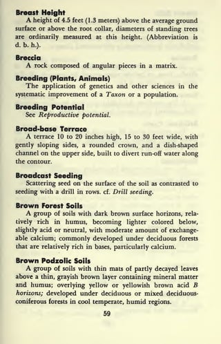 Breast Height
A height of 4.5 feet (1.3 meters) above the average ground
surface or above the root collar, diameters of standing trees
are ordinarily measured at this height. (Abbreviation is
d. b. h.).
Breccia
A rock composed of angular pieces in a matrix.
Breeding (Plants, Animals)
The application of genetics and other sciences in the
systematic improvement of a Taxon or a population.
Breeding Potential
See Reproductive potential.
Broad-base Terrace
A terrace 10 to 20 inches high, 15 to 30 feet wide, with
gently sloping sides, a rounded crown, and a dish-shaped
channel on the upper side, built to divert run-off water along
the contour.
Broadcast Seeding
Scattering seed on the surface of the soil as contrasted to
seeding with a drill in rows. cf. Drill seeding.
Brown Forest Soils
A group of soils with dark brown surface horizons, rela-
tively rich in humus, becoming lighter colored below,
slightly acid or neutral, with moderate amount of exchange-
able calcium; commonly developed under deciduous forests
that are relatively rich in bases, particularly calcium.
Brown Podzolic Soils
A group of soils with thin mats of partly decayed leaves
above a thin, grayish brown layer containing mineral matter
and humus; overlying yellow or yellowish brown acid B
horizons; developed under deciduous or mixed deciduous-
coniferous forests in cool temperate, humid regions.
59
 