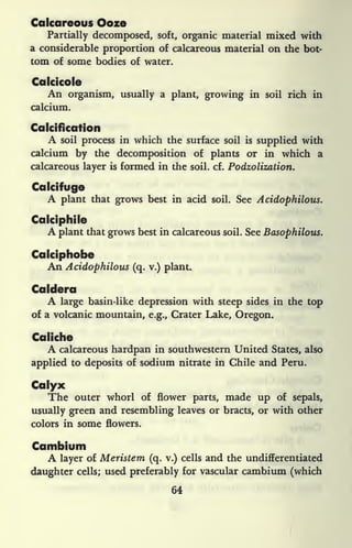 Calcareous Ooze
Partially decomposed, soft, organic material mixed with
a considerable proportion of calcareous material on the bot-
tom of some bodies of water.
Calcicole
An organism, usually a plant, growing in soil rich in
calcium.
Calcification
A soil process in which the surface soil is
supplied with
calcium by the decomposition of plants or in which a
calcareous layer is formed in the soil. cf. Podzolization.
Calcifuge
A plant that grows best in acid soil. See Acidophilous.
Calciphile
A plant that grows best in calcareous soil. See Basophilous.
Caiciphobe
An Acidophilous (q. v.) plant.
Caldera
A large basin-like depression with steep sides in the top
of a volcanic mountain, e.g., Crater Lake, Oregon.
Caliche
A calcareous hardpan in southwestern United States, also
applied to deposits of sodium nitrate in Chile and Peru.
Calyx
The outer whorl of flower parts, made up of sepals,
usually green and resembling leaves or bracts, or with other
colors in some flowers.
Cambium
A layer of Meristem (q. v.) cells and the undifferentiated
daughter cells; used preferably for vascular cambium (which
64
 