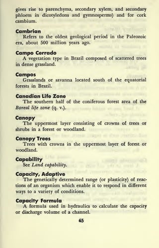 gives rise to parenchyma, secondary xylem, and secondary
phloem in dicotyledons and gymnosperms) and for cork
cambium.
Cambrian
Refers to the oldest geological period in the Paleozoic
era, about 500 million years ago.
Campo Cerrado
A vegetation type in Brazil composed of scattered trees
in dense grassland.
Campos
Grasslands or savanna located south of the equatorial
forests in Brazil.
Canadian Life Zone
The southern half of the coniferous forest area of the
Boreal life zone (q. v.).
Canopy
The uppermost layer consisting of crowns of trees or
shrubs in a forest or woodland.
Canopy Trees
Trees with crowns in the uppermost layer of forest or
woodland.
Capability
See Land capability.
Capacity, Adaptive
The genetically determined range (or plasticity) of reac-
tions of an organism which enable it to respond in different
ways to a variety of conditions.
Capacity Formula
A formula used in hydraulics to calculate the capacity
or discharge volume of a channel.
65
 