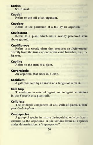 Catkin
See Ament.
Caudal
Refers to the tail of an organism.
Caudate
Refers to the possession of a tail by an organism.
Caulescent
Refers to a plant which has a readily perceived stem
above ground.
Cauliflorous
Refers to a woody plant that produces an Inflorescence
directly from the trunk or one of the chief branches, e.g., the
fig tree.
Catiline
Refers to the stem of a plant.
Cavernicole
An organism that lives in a cave.
Cecidium
A gall produced by an insect or a fungus on a plant.
Cell Sap
The solution in water of organic and inorganic substances
in the Vacuole of a plant cell.
Cellulose
The principal component of cell walls of plants, a com-
plex Carbohydrate.
Cenospecies
A group of species in nature distinguished only by factors
external to the organisms, or the various forms of a species
under domestication, a "superspecies."
70
 