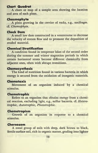 Chart Quadrat
A chart or map of a sample area showing the location
and area of each plant.
Chasmophyte
A plant growing in the crevice of rocks, e.g., saxifrages,
cf. Chomophyte.
Check Dam
A small low dam constructed in a watercourse to decrease
the velocity of stream flow and to promote the deposition of
eroded material.
Chemical Stratification
A condition found in temperate lakes of the second order
during the summer and winter stagnation periods in which
certain horizontal strata become different chemically from
adjacent ones, often with abrupt transitions.
Chemosynthesis
The kind of nutrition found in various bacteria in which
energy is secured from the oxidation of inorganic materials.
Chemotaxis
Movement of an organism induced by a chemical
stimulus.
Chemotrophic
Refers to an organism that obtains energy from a chemi-
cal reaction, excluding light, e.g., sulfur bacteria, cf. Hetero-
trophic, Autotrophic, Phototrophic.
Chemotropism
Growth of an organism in response to a chemical
stimulus.
Chernozem
A zonal group of soils with deep, dark brown to black,
fertile surface soil, rich in organic matter, grading into lighter
73
 