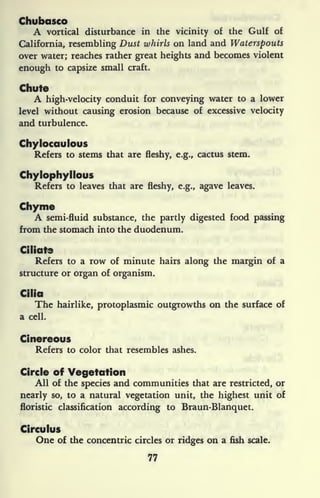 Chubasco
A vortical disturbance in the vicinity of the Gulf of
California, resembling Dust whirls on land and Waterspouts
over water; reaches rather great heights and becomes violent
enough to capsize small craft.
Chute
A high-velocity conduit for conveying water to a lower
level without causing erosion because of excessive velocity
and turbulence.
ChyJocaulous
Refers to stems that are fleshy, e.g., cactus stem.
Chylophyllous
Refers to leaves that are fleshy, e.g., agave leaves.
Chyme
A semi-fluid substance, the partly digested food passing
from the stomach into the duodenum.
Ciliate
Refers to a row of minute hairs along the margin of a
structure or organ of organism.
Cilia
The hairlike, protoplasmic outgrowths on the surface of
a cell.
Cinereous
Refers to color that resembles ashes.
Circle of Vegetation
All of the species and communities that are restricted, or
nearly so, to a natural vegetation unit, the highest unit of
floristic classification according to Braun-Blanquet.
Circulus
One of the concentric circles or ridges on a fish scale.
77
 