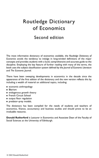 Routledge Dictionary
                     of Economics
                             Second edition



The most informative dictionary of economics available, the Routledge Dictionary of
Economics avoids the tendency to indulge in long-winded definitions of the major
concepts and provides students with a lucid, comprehensive and accurate guide to the
discipline. Employing the key feature of further reading with many of the terms, the
book uses the subject classification system defined by the Journal of Economic Literature
and The Economic Journal.

There have been sweeping developments in economics in the decade since the
appearance of the first edition of the dictionary and the new version reflects this by
including a wealth of material on additional topics, including:
.   economic anthropology
.   Blairism
.   endogenous growth theory
.   French Circuit School
.   output floor regulation
.   predator–prey models.
The dictionary has been compiled for the needs of students and teachers of
economics, finance, accountancy and business studies and should prove to be an
invaluable resource.

Donald Rutherford is Lecturer in Economics and Associate Dean of the Faculty of
Social Sciences at the University of Edinburgh.




© 2002 Donald Rutherford
 