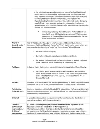In the private company market, preferred stock often has (i) additional
                                   corporate control features (e.g., right to approve certain transactions
                                   etc.), (ii) bears accruing but unpaid cash dividends (typically 6-10%), (iii)
                                   has the right to convert into Common Stock, and (iv) bears the
                                   (hypothetical) right to be repurchased (i.e., redeemed) by the Company,
                                   usually 5 years from issuance, and, carries a Liquidation Preference,
                                   typically equal to its initial purchase price (or some multiple thereof), plus
                                   accrued but unpaid dividends.

                                            Immediately following the bubble, some Preferred Stock was
                                             issued with up to 10X liquidation preferences! That means an
                                             investment of $1m would entitle the investors to take the first
                                             $10m of liquidation proceeds!

Priority /          Words that describe the order in which assets would be distributed by the
Senior & Junior /   Company.    If  a  Class  of  Equity  is  “Senior”  or  “Prior”  it  will  receive  assets  before  any  
Subordinate         assets can be distributed  to  a  “Junior”  or  “Subordinated”  Class  of  Equity.

                             -      Ex. Debt is senior to Equity.

                             -      Ex. Preferred Stock is typically senior to Common Stock.

                             -      Ex. Series A Preferred Stock is often subordinate to Series B Preferred
                                    Stock.    The  usual  rule  is  “last  money  in, first money out.”

Pari Passu          A Class of Equity that receives assets at the same time as another Class of Equity.

                              -     Ex. If Series A and Series B Preferred were Pari Passu, each share of
                                    Series A and Series B would be entitled to the assets being distributed
                                    at the rate of 1 Share of Series A (or B) / All Shares of Series A + All
                                    Shares of Series B.

Pro Rata            Allocated in accordance with the percentage ownership. If Series A is paid $100 and
                    John owns 10% of the shares, John would receive $10 on a pro rata distribution.

Participating       Preferred Stock that entitles holders to BOTH a Liquidation Preference and the right
Preferred Stock     to then convert into Common Stock and participate, pro rata, in the distribution of
                    the remaining company assets.

Waterfall           A spreadsheet calculation or provisions in a Charter showing the distribution of
                    assets in accordance with their priority rights.

Charter /           (“Charter”  is  used  by  most  practitioners  as the shorthand, regardless of the
Certificate of      technical name in the jurisdiction of the Corporation.)
Incorporation /     The legal document that describes certain fundamental characteristics of the
Articles of         corporation and the filing of which gives the corporation separate legal existence
Incorporation       (and that all important limited legal liability). A Charter is filed with a particular


                                              Page 2
                            Copyright © 2011 Nutter McClennen & Fish LLP
 