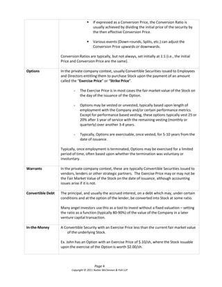    If expressed as a Conversion Price, the Conversion Ratio is
                                          usually achieved by dividing the initial price of the security by
                                          the then effective Conversion Price.

                                         Various events (Down-rounds, Splits, etc.) can adjust the
                                          Conversion Price upwards or downwards.

                   Conversion Ratios are typically, but not always, set initially at 1:1 (i.e., the Initial
                   Price and Conversion Price are the same).

Options            In the private company context, usually Convertible Securities issued to Employees
                   and Directors entitling them to purchase Stock upon the payment of an amount
                   called the  “Exercise Price” or “Strike Price”.

                           -    The Exercise Price is in most cases the fair market value of the Stock on
                                the day of the issuance of the Option.

                           -    Options may be vested or unvested, typically based upon length of
                                employment with the Company and/or certain performance metrics.
                                Except for performance based vesting, these options typically vest 25 or
                                20% after 1 year of service with the remaining vesting (monthly or
                                quarterly) over another 3-4 years.

                           -    Typically, Options are exercisable, once vested, for 5-10 years from the
                                date of issuance.

                   Typically, once employment is terminated, Options may be exercised for a limited
                   period of time, often based upon whether the termination was voluntary or
                   involuntary.

Warrants           In the private company context, these are typically Convertible Securities issued to
                   vendors, lenders or other strategic partners. The Exercise Price may or may not be
                   the Fair Market Value of the Stock on the date of issuance, although accounting
                   issues arise if it is not.

Convertible Debt   The principal, and usually the accrued interest, on a debt which may, under certain
                   conditions and at the option of the lender, be converted into Stock at some ratio.

                   Many angel investors use this as a tool to invest without a fixed valuation – setting
                   the ratio as a function (typically 80-90%) of the value of the Company in a later
                   venture capital transaction.

In-the-Money       A Convertible Security with an Exercise Price less than the current fair market value
                       of the underlying Stock.

                   Ex. John has an Option with an Exercise Price of $.10/sh, where the Stock issuable
                   upon the exercise of the Option is worth $2.00/sh.



                                            Page 4
                          Copyright © 2011 Nutter McClennen & Fish LLP
 
