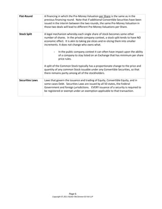 Flat-Round        A financing in which the Pre-Money Valuation per Share is the same as in the
                  previous financing round. Note that if additional Convertible Securities have been
                  issued in the interim between the two rounds, the same Pre-Money Valuation in
                  those two deals will lead to different Pre-Money Valuations per Share.

Stock Split       A legal mechanism whereby each single share of stock becomes some other
                  number of shares. In the private company context, a stock split tends to have NO
                  economic effect. It is akin to taking pie slices and re-slicing them into smaller
                  increments. It does not change who owns what.

                          -   In the public company context it can often have impact upon the ability
                              of a company to stay listed on an Exchange that has minimum per share
                              price rules.

                  A split of the Common Stock typically has a proportionate change to the price and
                  quantity of any common Stock issuable under any Convertible Securities, so that
                  there remains parity among all of the stockholders.

Securities Laws   Laws that govern the issuance and trading of Equity, Convertible Equity, and in
                  some cases Debt. Securities Laws are issued by all 50 states, the Federal
                  Government and foreign jurisdictions. EVERY issuance of a security is required to
                  be registered or exempt under an exemption applicable to that transaction.




                                          Page 6
                        Copyright © 2011 Nutter McClennen & Fish LLP
 