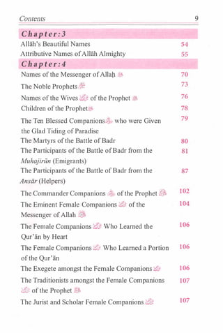Contents
Chapter:3
Allah's Beautiful Names 54
Attributive Names ofAllah Almighty 55
Chapter:4
Names ofthe Messenger ofAllap � 70
The Noble Prophets(t� 73
Names ofthe Wives ,Z',J: ofthe Prophet tJ> 76
Children ofthe Prophet$§. 78
The Ten Blessed Companions. who were Given 79
the Glad Tiding ofParadise
The Martyrs ofthe Battle ofBadr 80
The Participants ofthe Battle ofBadr from the 81
Muhajiriln (Emigrants)
The Participants ofthe Battle ofBadr from the 87
Ansiir (Helpers)
The Commander Companions :::,� ofthe Prophet .3 102
The Eminent Female Companions :;t'l?, ofthe 104
Messenger ofAllah �
The Female Companions '$',]: Who Learned the 106
Qur'an by Heart
The Female Companions ¥t;� Who Learned a Portion 106
ofthe Qur'an
The Exegete amongst the Female Companions 'i/'d: 106
The Traditionists amongst the Female Companions 107
tt'U1 ofthe Prophet �
The Jurist and Scholar Female Companions i:!U1 107
9
 