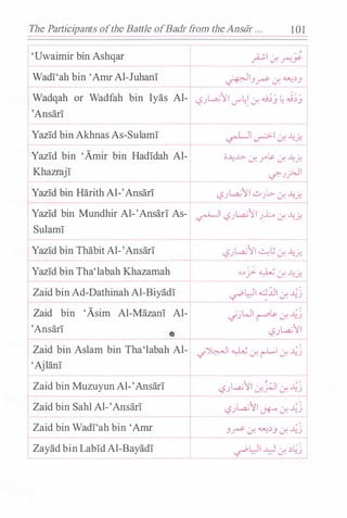The Participants ofthe Battle ofBadr from theAnstir ... 101
'Uwaimir bin Ashqar
Wadi'ah bin 'Arnr Al-Juhani
- � I
/ ,
./--" ..f. f'"!.Y
��-'r ..:r. ��_,
Wadqah or Wadfah bin lyas Al- L,?.Jt...a;II V""��..:r. .u;) � .i;)
'Ansari
Yazid bin Akhnas As-Sulami
Yazid bin 'Amir bin Hadidah Al-
Khazraji
Yazid bin Harith Al-'Ansari t
o...l:..l>- ..:r. r� ..:r. ....:�
�.J_;;.JI
L?.JLa;1I ..::.,.JL:.- ..f. ....:�
Yazid bin Mundhir Al-'Ansari As- �� L,?.Jt...a;II .JL ..:r. ...�.:�
Sulami
Yazid bin Thabit Al-'Ansari
Yazid bin Tha'labah Khazamah
Zaid bin Ad-Dathinah Al-Biyadi
Zaid bin 'Asim Al-Mazan! Al-
'Ansari
L,?.JL.a;11 �t.; J. ....:�
.._.. -: -: � . ;., ·
..r- . J. .y!.
�WI �.:i.ll ..:r. �j
.jjWI r� J. �j
L,?).,..a.;11
Zaid bin Aslam bin Tha'labah Al- _;�1 � ..:r. r-L1 ..:r. �j
'Ajlani
Zaid bin Muzuyun Al-'Ansari
Zaid bin Sahl Al-'Ansari
Zaid bin Wadi'ah bin 'Arnr
Zayad bin Labid Al-Bayadi
L,?.Jt...a;11 J-�l ..:r. �.:;
<.5.JLa;1I J+..- J. �j
-'r ..:r. ��_, ..:r. �.:;
�WI .AJ ..:r. �L!:j
 