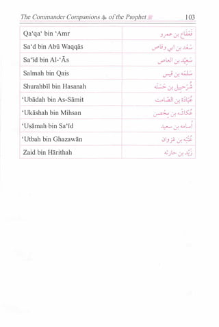 The Commander Companions ,$, ofthe Prophet=- 1 03
Qa'qa' bin 'Amr .Jr J. tli;j
Sa'd bin Abu Waqqas J""L!.J <-.�' J. .k..::.
Sa'Id bin Al-'As '-""'WI J. 1:::.
Salmah bin Qais
Shurahbll bin Hasanah
'Ubadah bin As-Samit
'Ukashah bin Mihsan
'Usamah bin Sa'Id
'Utbah bin Ghazawan
Zaid bin Harithah
r
� J.
��
,
� J. <I..oL......I
, ,
0.J.}' J. �
�).> J. �j
 