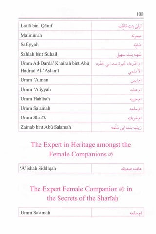 Laila bint Qanif
Maimunah
Safiyyah
Sahlah bint Suhail
Umm Ad-Darda' Khairah bint Abu
Hadrad Al-'Aslam!
Umm 'Aiman
Umm 'Atiyyah
Umm HabThah
Umm Salamah
Umm Sharlk
Zainab bint Abu Salamah
1 08
..:>_)..J;:. c/1 � -o� �I..:>_)Jl rl
/
�II
�I ii
� il
:;:j
� �� � �j
The Expert in Heritage amongst the
Female Companions ci'�
'A'ishah Siddlqah
The Expert Female Companion cj� in
the Secrets ofthe Shariap
Umm Salamah
 
