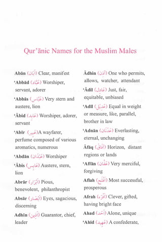 Qur'anic Names for the Muslim Males
Aban (0�1) Clear, manifest
'Abbad (��) Worshiper,
servant, adorer
'Abbas (_,....�) Very stem and
austere, lion
'Abid (�IS.) Worshiper, adorer,
servant
'Abir (_d)A wayfarer,
perfume composed of various
aromatics, numerous
'Abdan (01�) Worshiper
'Abis (-.r-?IS.) Austere, stem,
lion
Abrar (/)) Pious,
benevolent, philanthropist
Absar (}.�1) Eyes, sagacious,
discerning
Adhin (0-:�1) Guarantor, chief,
leader
Adhin (0�1) One who permits,
allows, watcher, attendant
'Adil (J�S.) Just, fair,
equitable, unbiased
'Adil CJ�) Equal in weight
or measure, like, parallel,
brother in law
'Adnan (0C.l;.) Everlasting,
eternal, unchanging
Alaq (j�T) Horizon, distant
regions or lands
'Aflan (0�) Very merciful,
forgiving
Aflah (�!) Most successful,
prosperous
Afrah (ojl) Clever, gifted,
having bright face
Ahad (�I) Alone, unique
'Ahid (�) A confederate,
 