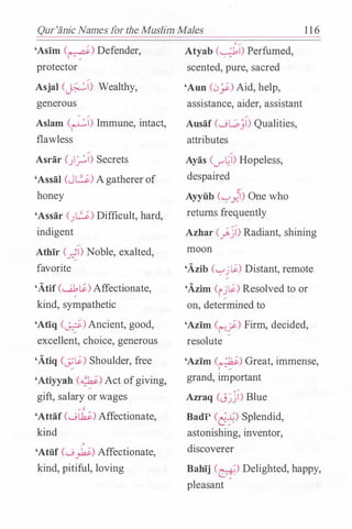 Qur'iinic Names for the Muslim Males 1 1 6
'Asim (�) Defender,
protector
Asjal (�I) Wealthy,
generous
� �
Aslam (�I) Immune, intact,
flawless
Asrar ()_r:.l) Secrets
'Assai (JL.:..i-) A gatherer of
honey
'Assar (.JL.:..i.) Difficult, hard,
indigent
Athir (�I) Noble, exalted,
favorite
'Atif (.....J,li) Affectionate,
�
kind, sympathetic
'Atiq (�) Ancient, good,
excellent, choice, generous
'Atiq (_;;Li) Shoulder, free
'Atiyyah (�) Act of giving,
gift, salary or wages
'Attaf (..._;�) Affectionate,
kind
�
'Atiif (..._;�) Affectionate,
kind, pitiful, loving
Atyab (�I) Perfumed,
scented, pure, sacred
'Ann (0y) Aid, help,
assistance, aider, assistant
Ausaf (wG)I) Qualities,
attributes
Ayas ((.)""�I) Hopeless,
despaired
y
Ayyiib ('-:-'Y.'l) One who
returns frequently
Azhar (_}.j) Radiant, shining
moon
'Azib ('-:-'j Li) Distant, remote
'Azim c1�Li) Resolved to or
on, determined to
'Azim C�f) Firm, decided,
resolute
'Azim (1.:�.;) Great, immense,
grand, important
Azraq (J�j) Blue
Badi' Cd:9 Splendid,
astonishing, inventor,
discoverer
Bahij (�) Delighted, happy,
pleasant
 
