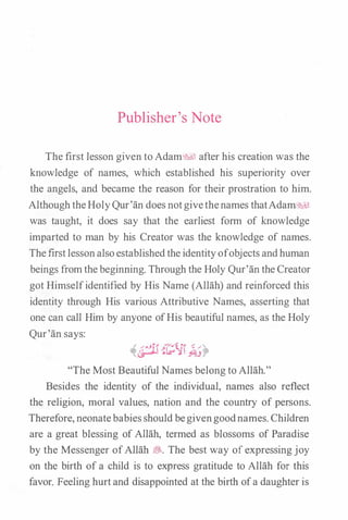 Publisher's Note
The first lesson given toAdam� after his creation was the
knowledge of names, which established his superiority over
the angels, and became the reason for their prostration to him.
AlthoughtheHolyQur'an does notgivethenames thatAdam�l
was taught, it does say that the earliest form of knowledge
imparted to man by his Creator was the knowledge of names.
Thefustlessonalsoestablishedthe identityofobjects andhuman
beings fromthebeginning. Through the Holy Qur'an the Creator
got Himselfidentified by His Name (Allah) and reinforced this
identity through His various Attributive Names, asserting that
one can call Him by anyone ofHis beautiful names, as the Holy
Qur'an says:
"The Most Beautiful Names belong to Allah."
Besides the identity of the individual, names also reflect
the religion, moral values, nation and the country of persons.
Therefore, neonatebabiesshould begivengoodnames. Children
are a great blessing of Allah, termed as blossoms of Paradise
by the Messenger ofAllah �. The best way of expressing joy
on the birth of a child is to express gratitude to Allah for this
favor. Feeling hurtand disappointed at the birth ofa daughter is
 