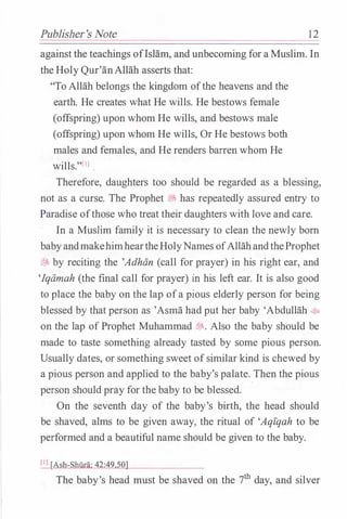 Publisher's Note 1 2
against the teachings oflsHim, and unbecoming for a Muslim. In
the Holy Qur'anAllah asserts that:
"To Allah belongs the kingdom ofthe heavens and the
earth. He creates what He wills. He bestows female
(offspring) upon whom He wills, and bestows male
(offspring) upon whom He wills, Or He bestows both
males and females, and He renders barren whom He
wills."[IJ.
Therefore, daughters too should be regarded as a blessing,
not as a curse. The Prophet tiJ, has repeatedly assured entry to
Paradise ofthose who treat their daughters with love and care.
In a Muslim family it is necessary to clean the newly born
babyandmakehimheartheHolyNames ofAllahandtheProphet
i!J, by reciting the 'Adhan (call for prayer) in his right ear, and
'Iqamah (the final call for prayer) in his left ear. It is also good
to place the baby on the lap ofa pious elderly person for being
blessed by that person as 'Asma had put her baby 'Abdullah 4ft
on the lap of Prophet Muhammad �. Also the baby should be
made to taste something already tasted by some pious person.
Usually dates, or something sweet ofsimilar kind is chewed by
a pious person and applied to the baby's palate. Then the pious
person should pray for the baby to be blessed.
On the seventh day of the baby's birth, the head should
be shaved, alms to be given away, the ritual of 'Aqiqah to be
performed and a beautiful name should be given to the baby.
[IJ [Ash-Shilra: 42:49,50]
The baby's head must be shaved on the 7th day, and silver
 